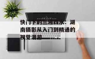 快门下的三湘四水：湖南摄影从入门到精通的视觉漫游