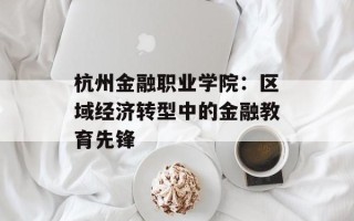 杭州金融职业学院：区域经济转型中的金融教育先锋