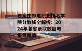 石家庄邮电职业技术学院分数线全解析：2024年各省录取数据与报考策略