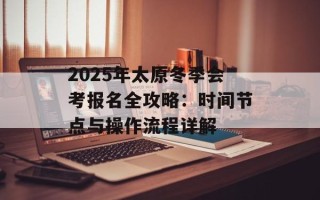 2025年太原冬季会考报名全攻略：时间节点与操作流程详解