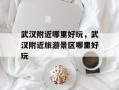 武汉附近哪里好玩，武汉附近旅游景区哪里好玩