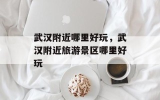 武汉附近哪里好玩，武汉附近旅游景区哪里好玩