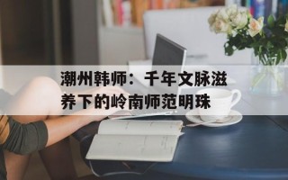 潮州韩师：千年文脉滋养下的岭南师范明珠