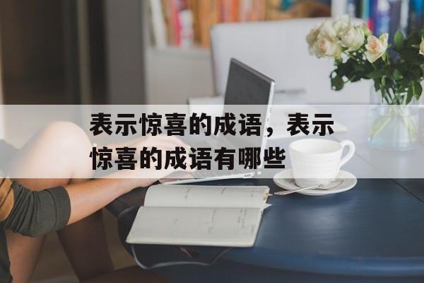 表示惊喜的成语，表示惊喜的成语有哪些-第1张图片-