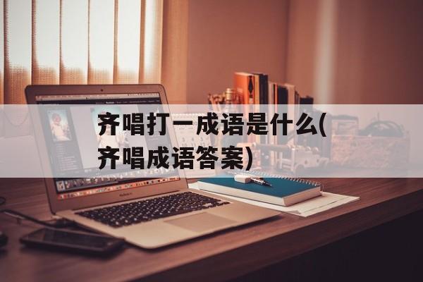 齐唱打一成语是什么(齐唱成语答案)-第1张图片-