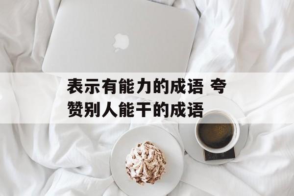 表示有能力的成语 夸赞别人能干的成语-第1张图片-