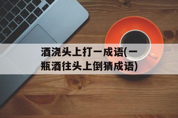 酒浇头上打一成语(一瓶酒往头上倒猜成语)-第1张图片-