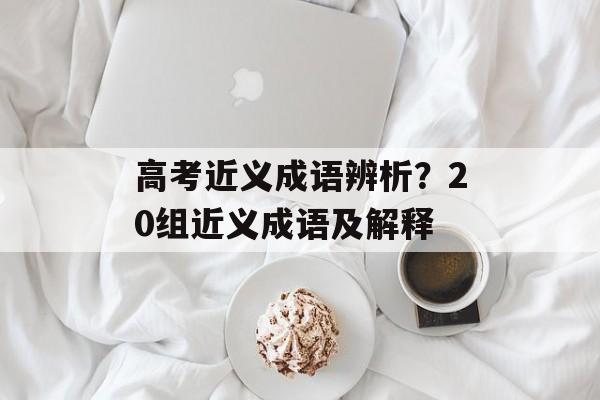 高考近义成语辨析？20组近义成语及解释-第1张图片-
