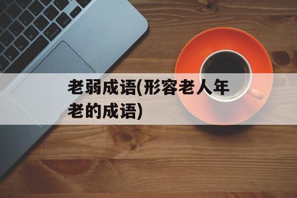 老弱成语(形容老人年老的成语)-第1张图片-