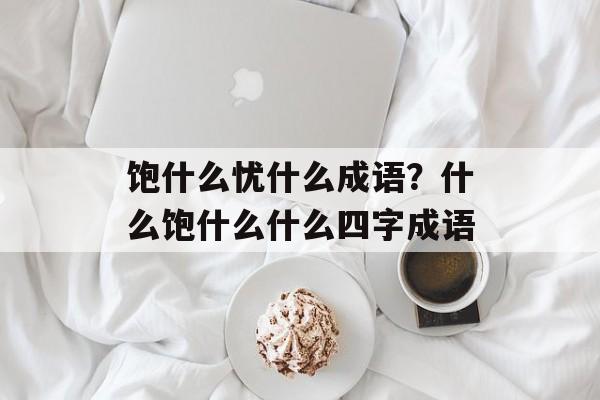 饱什么忧什么成语？什么饱什么什么四字成语-第1张图片-