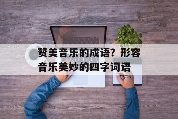 赞美音乐的成语？形容音乐美妙的四字词语-第1张图片-