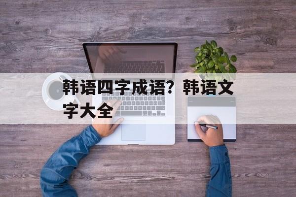 韩语四字成语？韩语文字大全-第1张图片-