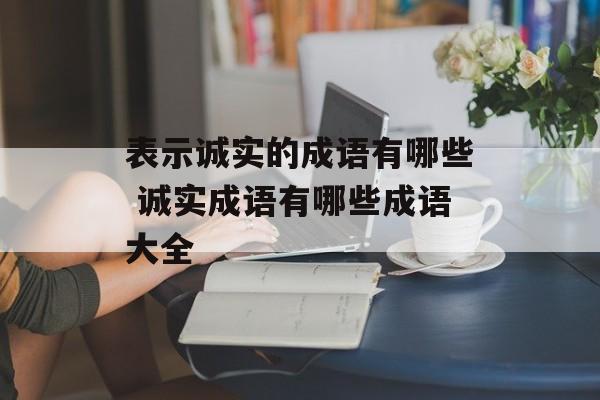 表示诚实的成语有哪些 诚实成语有哪些成语大全-第1张图片-