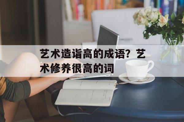 艺术造诣高的成语？艺术修养很高的词-第1张图片-