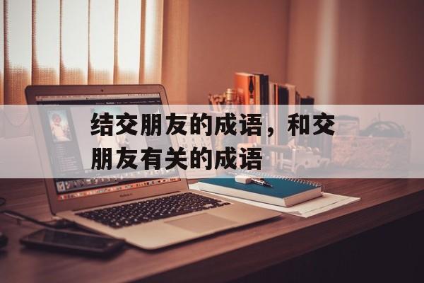 结交朋友的成语，和交朋友有关的成语-第1张图片-