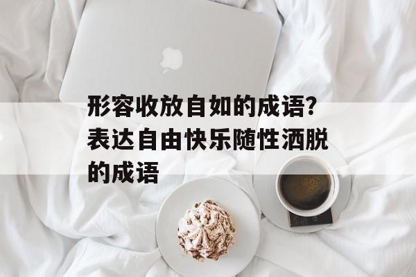 形容收放自如的成语？表达自由快乐随性洒脱的成语-第1张图片-