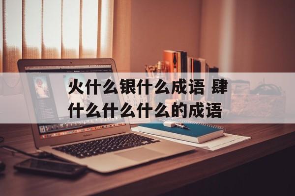 火什么银什么成语 肆什么什么什么的成语-第1张图片-