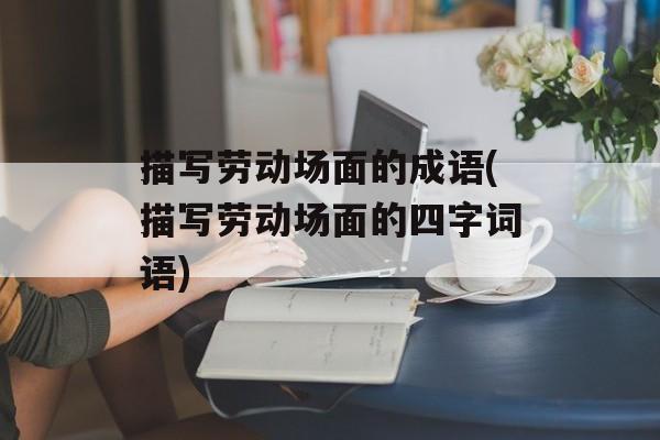 描写劳动场面的成语(描写劳动场面的四字词语)-第1张图片-