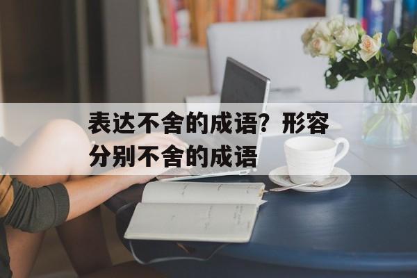 表达不舍的成语？形容分别不舍的成语-第1张图片-