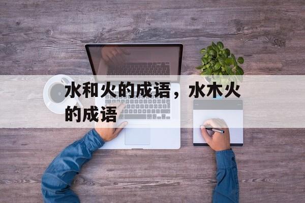 水和火的成语，水木火的成语-第1张图片-