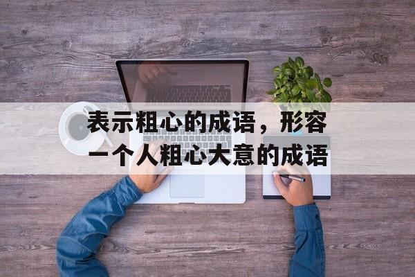 表示粗心的成语，形容一个人粗心大意的成语-第1张图片-