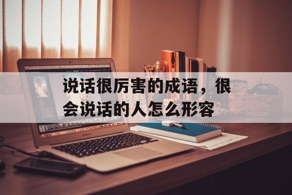 说话很厉害的成语，很会说话的人怎么形容-第1张图片-