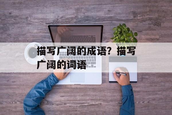 描写广阔的成语？描写广阔的词语-第1张图片-