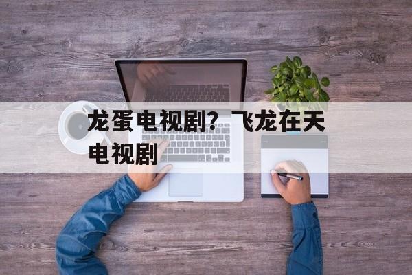 龙蛋电视剧？飞龙在天电视剧-第1张图片-