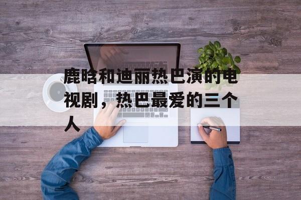 鹿晗和迪丽热巴演的电视剧，热巴最爱的三个人-第1张图片-