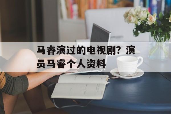 马睿演过的电视剧？演员马睿个人资料-第1张图片-