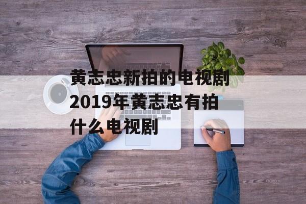 黄志忠新拍的电视剧 2019年黄志忠有拍什么电视剧-第1张图片-