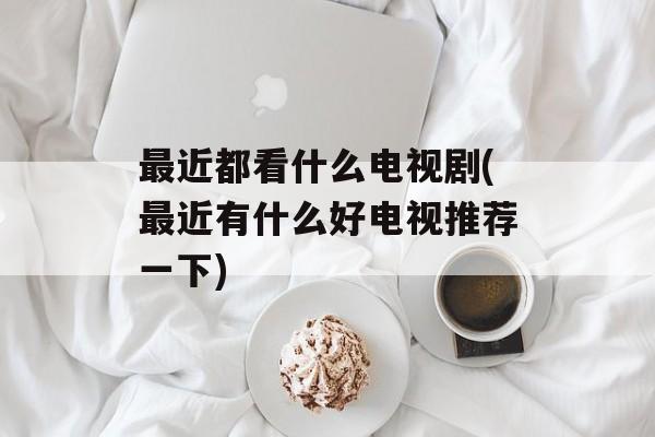 最近都看什么电视剧(最近有什么好电视推荐一下)-第1张图片-