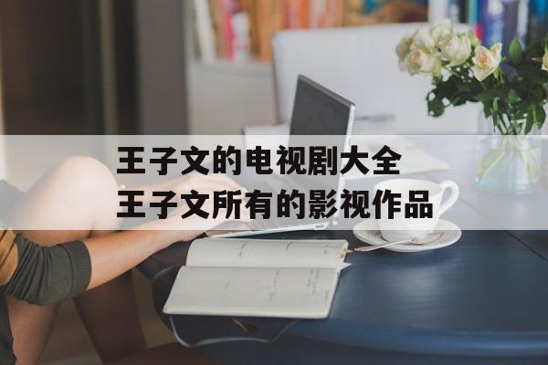 王子文的电视剧大全 王子文所有的影视作品-第1张图片-