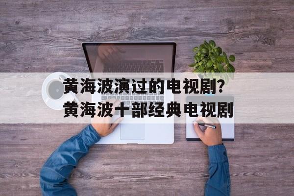 黄海波演过的电视剧？黄海波十部经典电视剧-第1张图片-