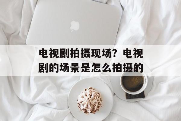 电视剧拍摄现场？电视剧的场景是怎么拍摄的-第1张图片-