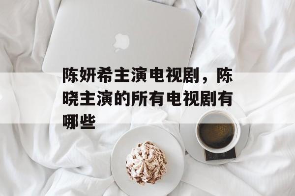 陈妍希主演电视剧，陈晓主演的所有电视剧有哪些-第1张图片-