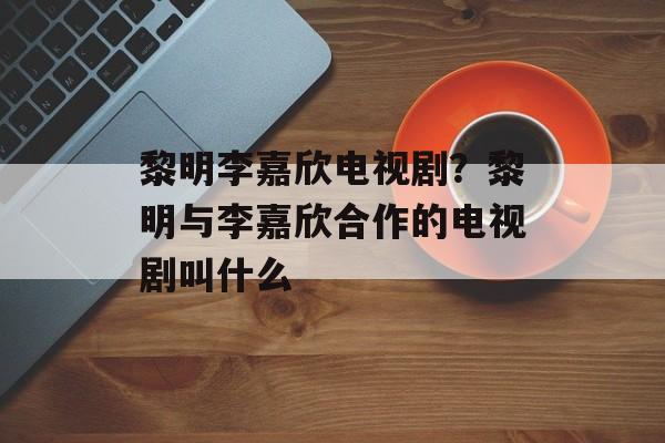 黎明李嘉欣电视剧？黎明与李嘉欣合作的电视剧叫什么-第1张图片-