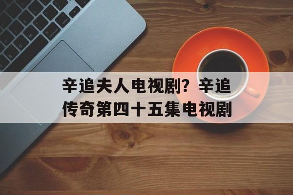 辛追夫人电视剧？辛追传奇第四十五集电视剧-第1张图片-