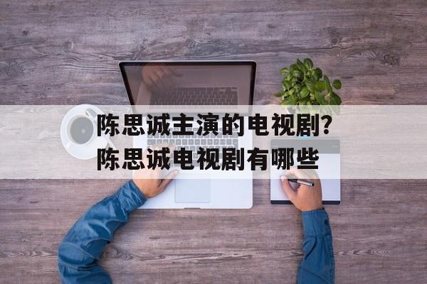 陈思诚主演的电视剧？陈思诚电视剧有哪些-第1张图片-