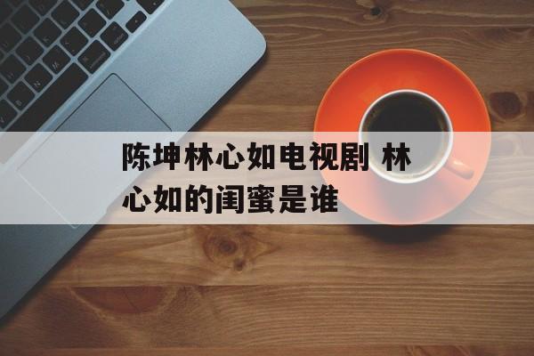 陈坤林心如电视剧 林心如的闺蜜是谁-第1张图片-
