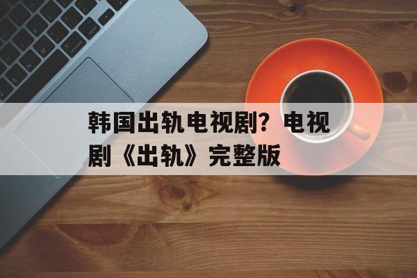 韩国出轨电视剧？电视剧《出轨》完整版-第1张图片-