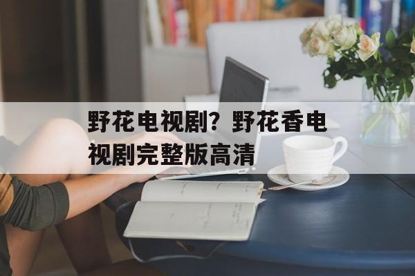野花电视剧？野花香电视剧完整版高清-第1张图片-