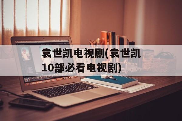 袁世凯电视剧(袁世凯10部必看电视剧)-第1张图片-