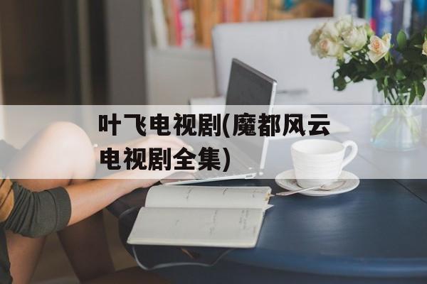 叶飞电视剧(魔都风云电视剧全集)-第1张图片-
