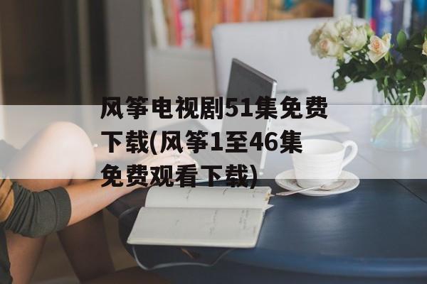 风筝电视剧51集免费下载(风筝1至46集免费观看下载)-第1张图片-