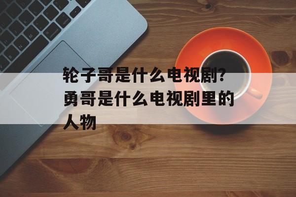 轮子哥是什么电视剧？勇哥是什么电视剧里的人物-第1张图片-