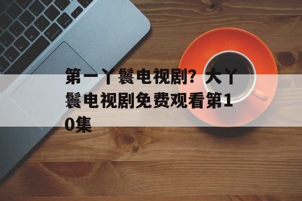 第一丫鬟电视剧？大丫鬟电视剧免费观看第10集-第1张图片-