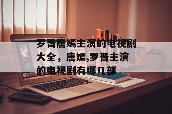 罗晋唐嫣主演的电视剧大全，唐嫣,罗晋主演的电视剧有哪几部-第1张图片-