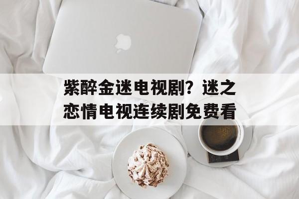 紫醉金迷电视剧？迷之恋情电视连续剧免费看-第1张图片-