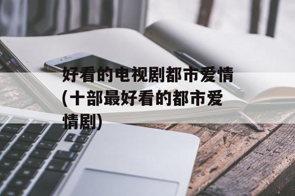 好看的电视剧都市爱情(十部最好看的都市爱情剧)-第1张图片-